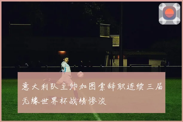 意大利队主帅加图索辞职连续三届无缘世界杯战绩惨淡
